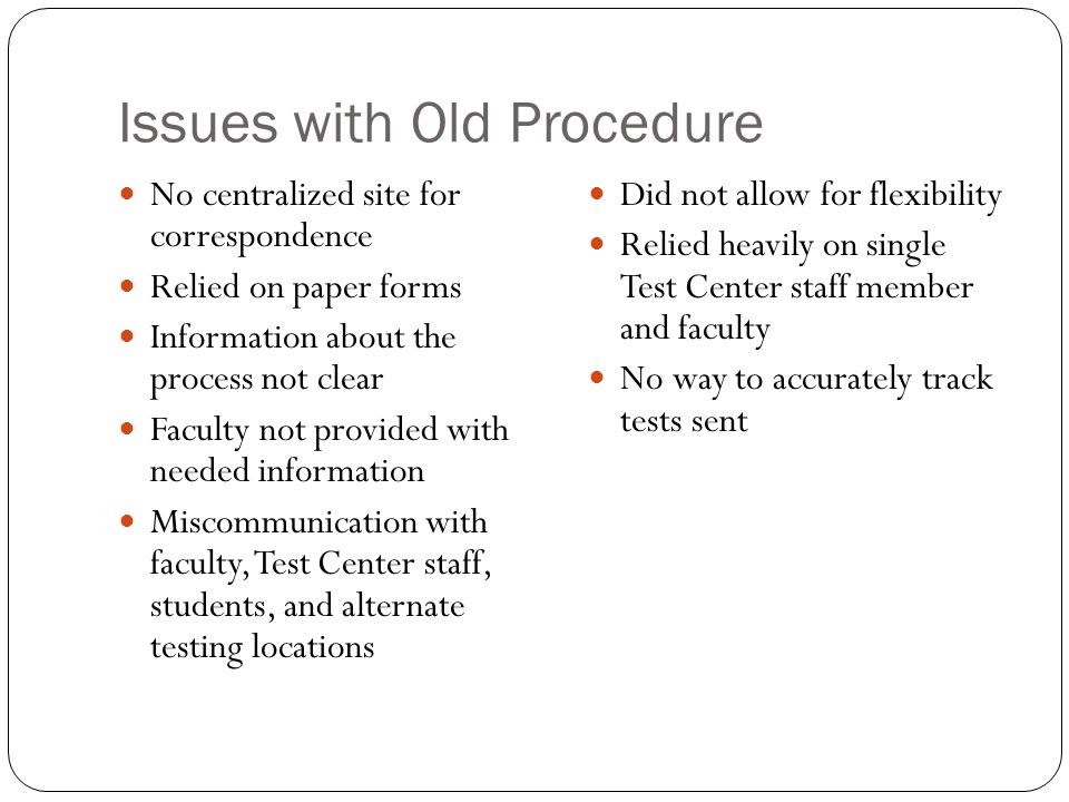 Issues with Old Procedure No centralized site for correspondence Relied on paper forms Information about the process not clear Faculty not provided with needed information Miscommunication with faculty, Test Center staff, students, and alternate testing locations Did not allow for flexibility Relied heavily on single Test Center staff member and faculty No way to accurately track tests sent