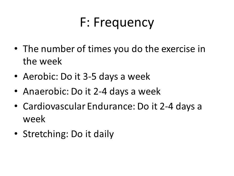 F: Frequency The number of times you do the exercise in the week Aerobic: Do it 3-5 days a week Anaerobic: Do it 2-4 days a week Cardiovascular Endurance: Do it 2-4 days a week Stretching: Do it daily