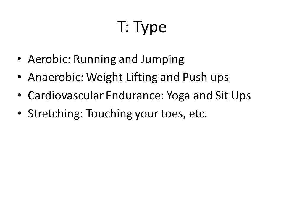 T: Type Aerobic: Running and Jumping Anaerobic: Weight Lifting and Push ups Cardiovascular Endurance: Yoga and Sit Ups Stretching: Touching your toes, etc.