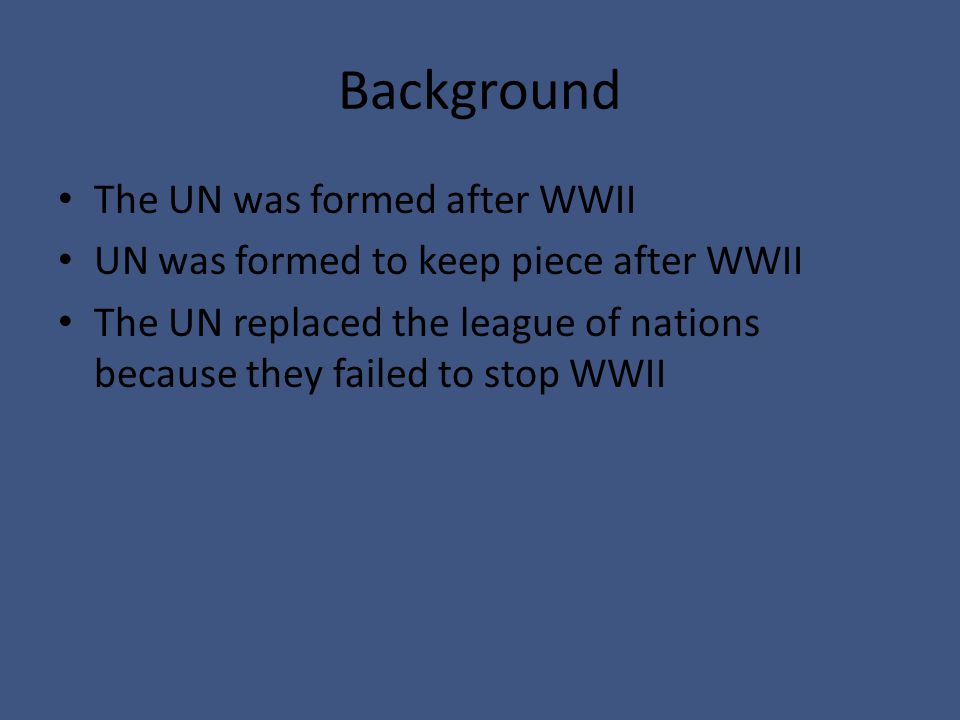 Background The UN was formed after WWII UN was formed to keep piece after WWII The UN replaced the league of nations because they failed to stop WWII