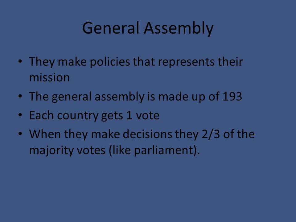 General Assembly They make policies that represents their mission The general assembly is made up of 193 Each country gets 1 vote When they make decisions they 2/3 of the majority votes (like parliament).
