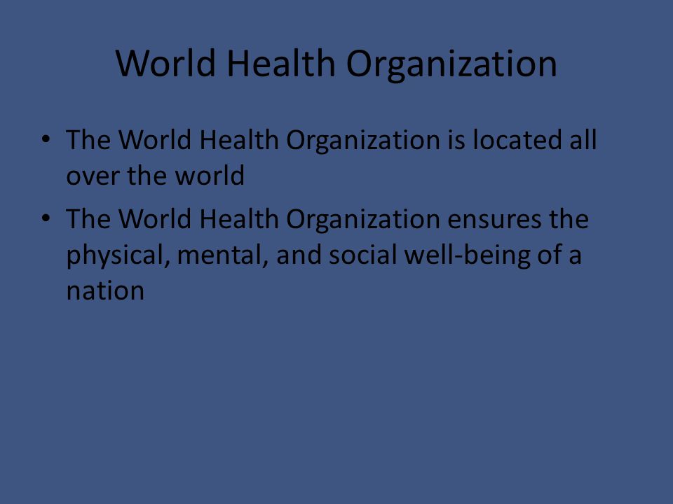 World Health Organization The World Health Organization is located all over the world The World Health Organization ensures the physical, mental, and social well-being of a nation