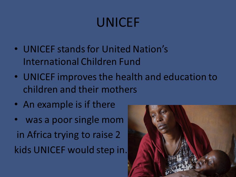 UNICEF UNICEF stands for United Nation’s International Children Fund UNICEF improves the health and education to children and their mothers An example is if there was a poor single mom in Africa trying to raise 2 kids UNICEF would step in.
