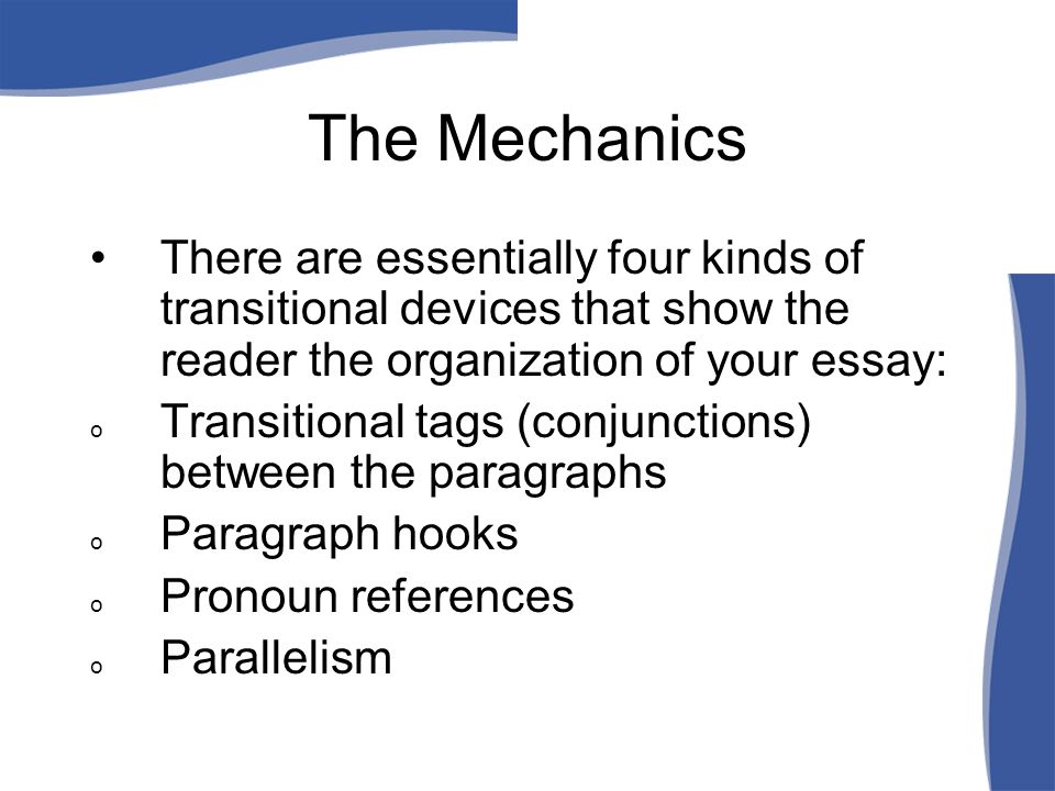 The Mechanics There are essentially four kinds of transitional devices that show the reader the organization of your essay: o Transitional tags (conjunctions) between the paragraphs o Paragraph hooks o Pronoun references o Parallelism