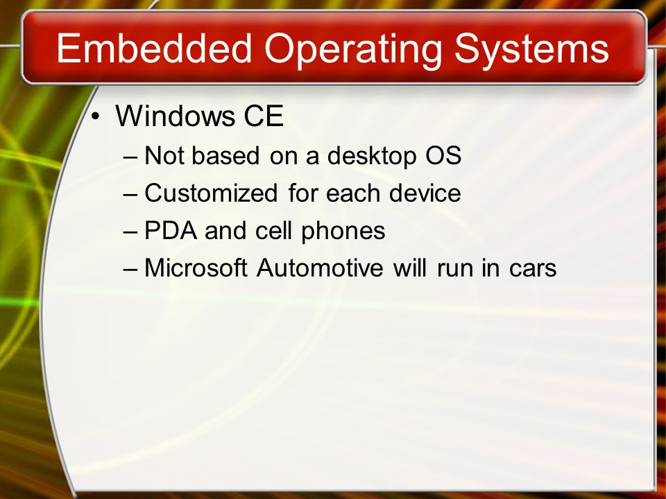Embedded Operating Systems Windows CE –Not based on a desktop OS –Customized for each device –PDA and cell phones –Microsoft Automotive will run in cars