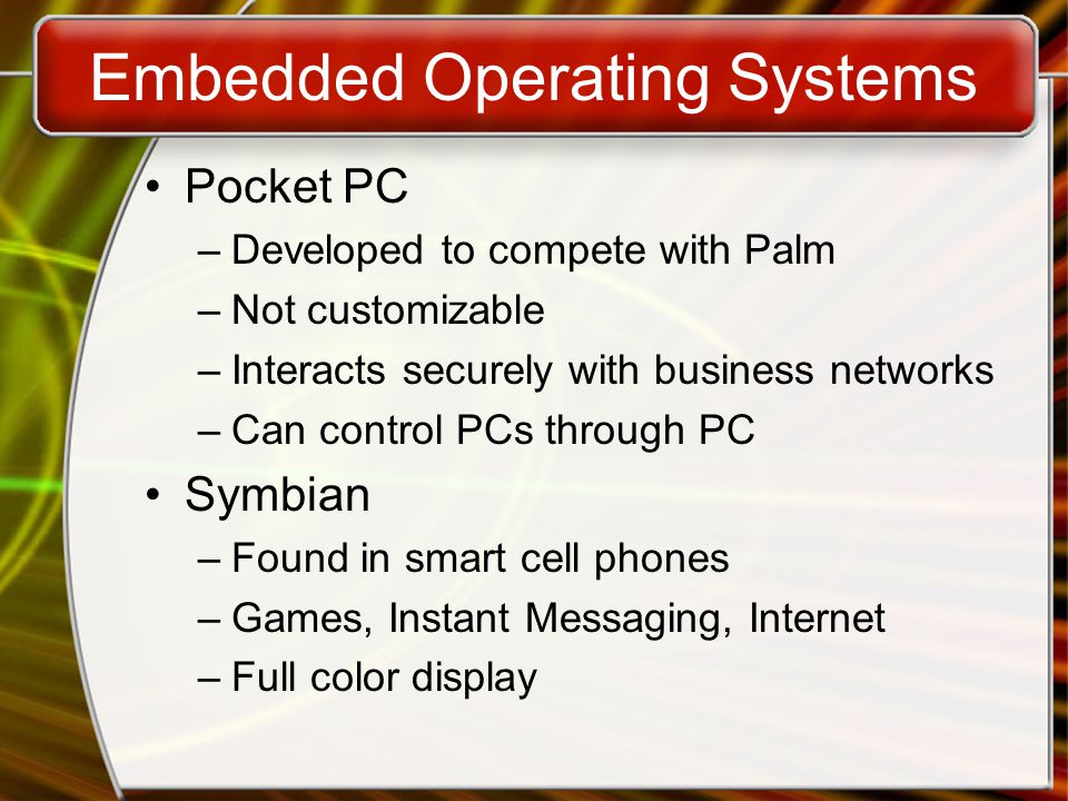 Embedded Operating Systems Pocket PC –Developed to compete with Palm –Not customizable –Interacts securely with business networks –Can control PCs through PC Symbian –Found in smart cell phones –Games, Instant Messaging, Internet –Full color display