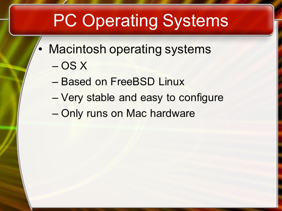 PC Operating Systems Macintosh operating systems –OS X –Based on FreeBSD Linux –Very stable and easy to configure –Only runs on Mac hardware