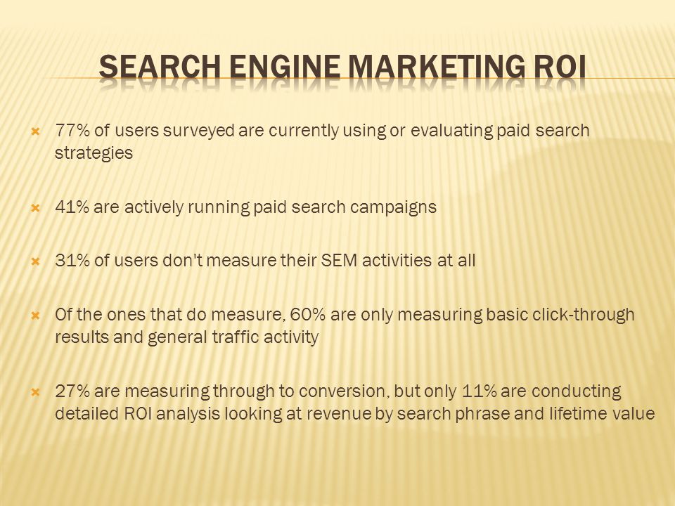 77% of users surveyed are currently using or evaluating paid search strategies  41% are actively running paid search campaigns  31% of users don t measure their SEM activities at all  Of the ones that do measure, 60% are only measuring basic click-through results and general traffic activity  27% are measuring through to conversion, but only 11% are conducting detailed ROI analysis looking at revenue by search phrase and lifetime value