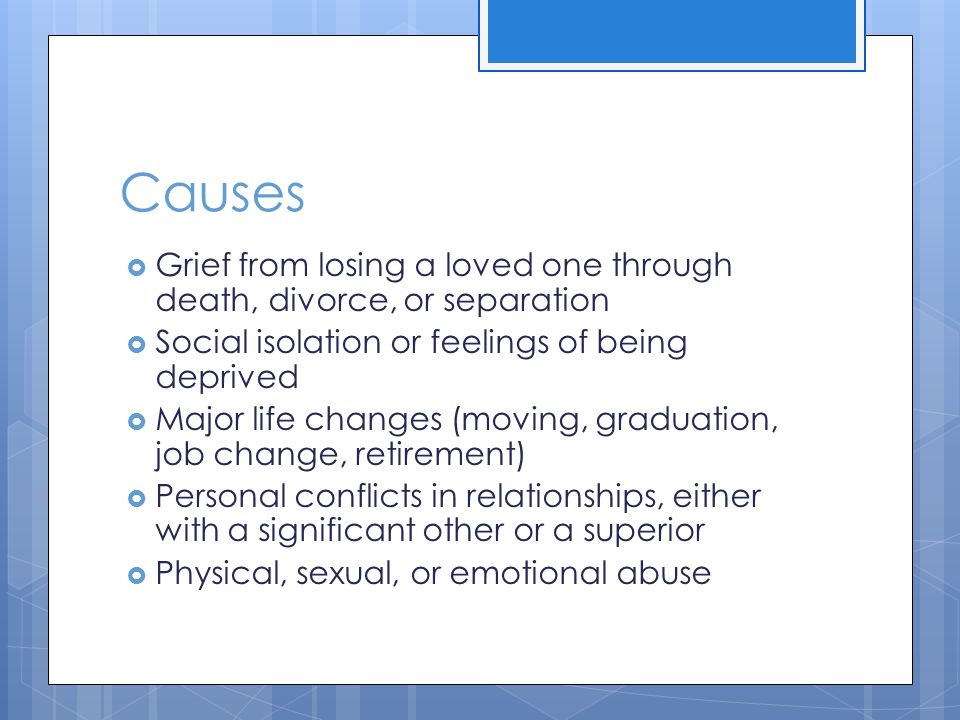 Causes  Grief from losing a loved one through death, divorce, or separation  Social isolation or feelings of being deprived  Major life changes (moving, graduation, job change, retirement)  Personal conflicts in relationships, either with a significant other or a superior  Physical, sexual, or emotional abuse