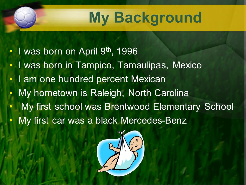 My Background I was born on April 9 th, 1996 I was born in Tampico, Tamaulipas, Mexico I am one hundred percent Mexican My hometown is Raleigh, North Carolina My first school was Brentwood Elementary School My first car was a black Mercedes-Benz