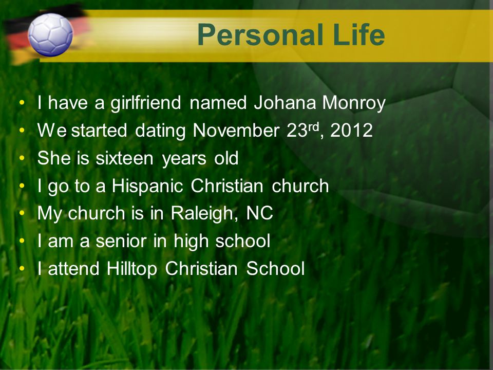 Personal Life I have a girlfriend named Johana Monroy We started dating November 23 rd, 2012 She is sixteen years old I go to a Hispanic Christian church My church is in Raleigh, NC I am a senior in high school I attend Hilltop Christian School