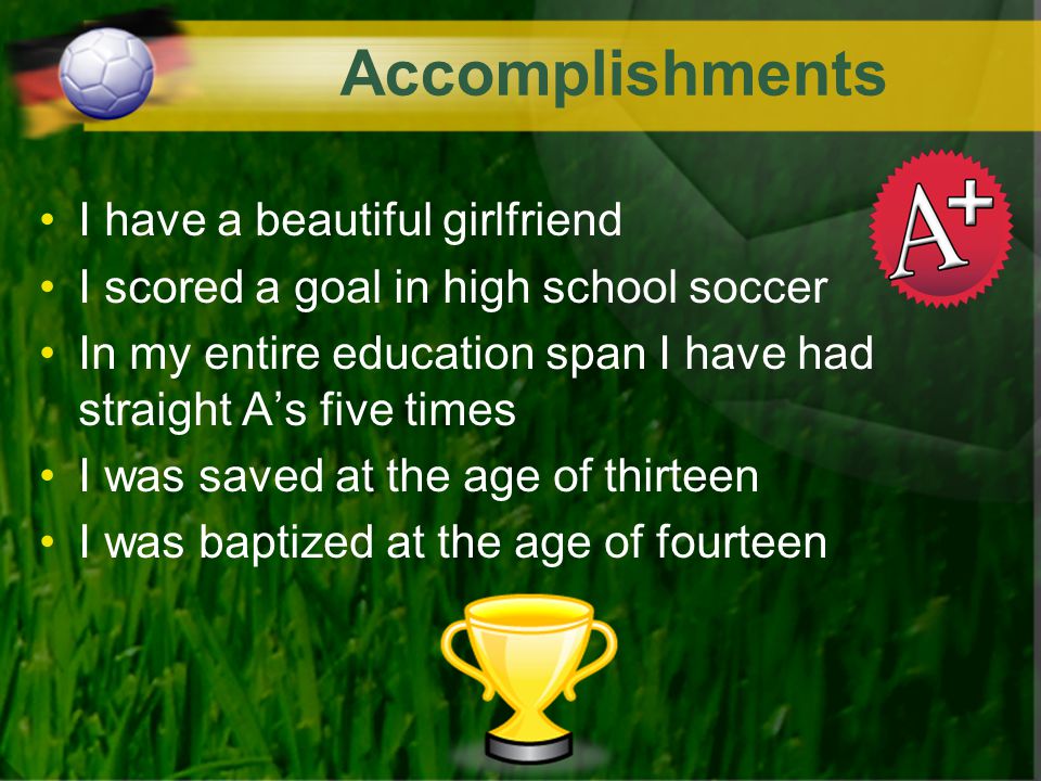 Accomplishments I have a beautiful girlfriend I scored a goal in high school soccer In my entire education span I have had straight A’s five times I was saved at the age of thirteen I was baptized at the age of fourteen