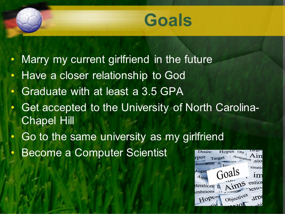 Goals Marry my current girlfriend in the future Have a closer relationship to God Graduate with at least a 3.5 GPA Get accepted to the University of North Carolina- Chapel Hill Go to the same university as my girlfriend Become a Computer Scientist