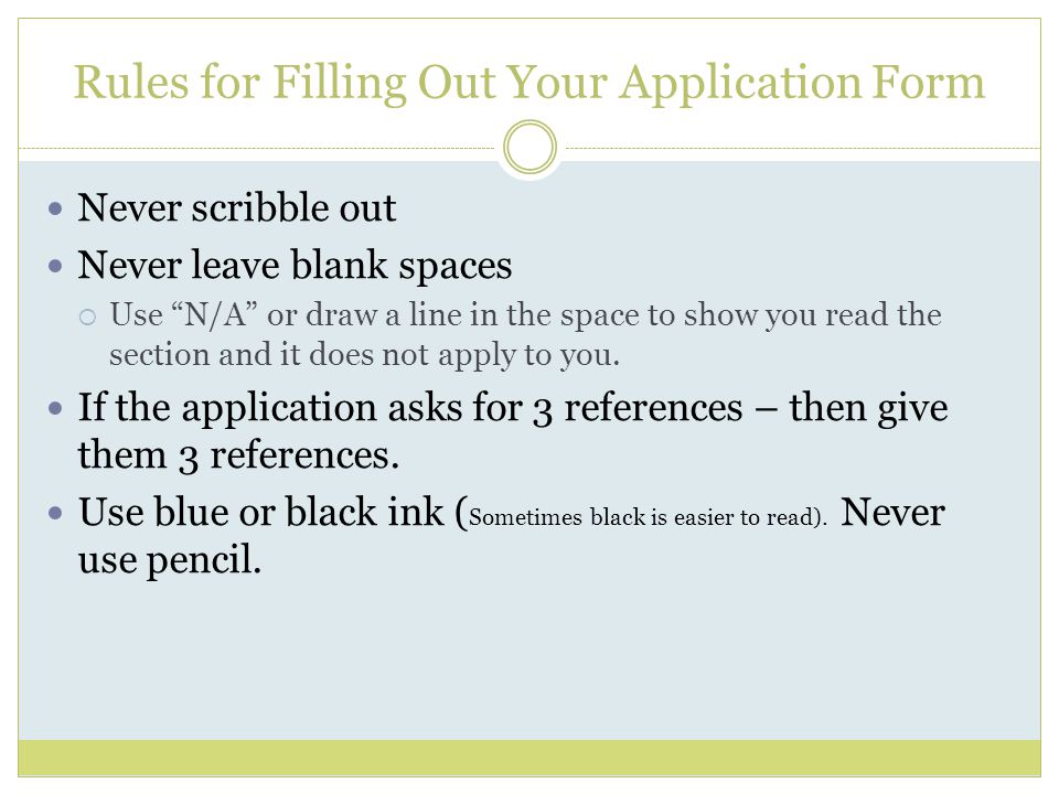 Rules for Filling Out Your Application Form Never scribble out Never leave blank spaces  Use N/A or draw a line in the space to show you read the section and it does not apply to you.