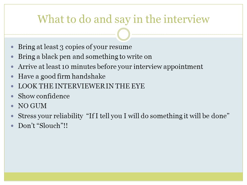 What to do and say in the interview Bring at least 3 copies of your resume Bring a black pen and something to write on Arrive at least 10 minutes before your interview appointment Have a good firm handshake LOOK THE INTERVIEWER IN THE EYE Show confidence NO GUM Stress your reliability If I tell you I will do something it will be done Don’t Slouch !!