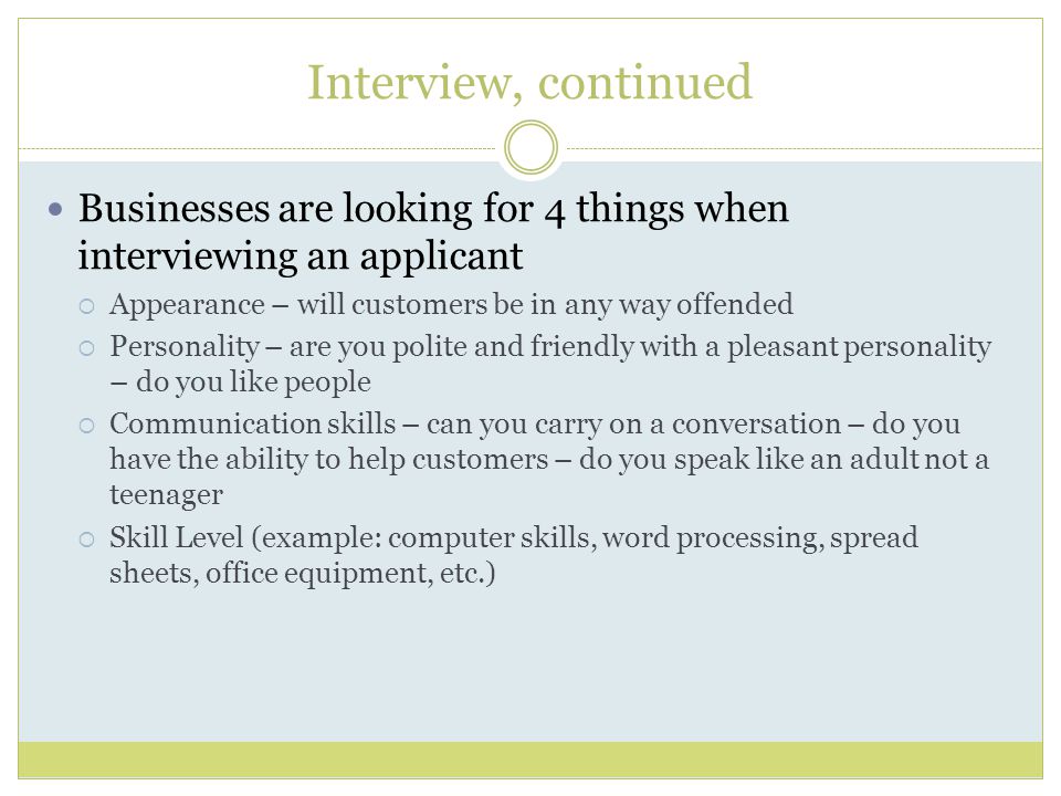 Interview, continued Businesses are looking for 4 things when interviewing an applicant  Appearance – will customers be in any way offended  Personality – are you polite and friendly with a pleasant personality – do you like people  Communication skills – can you carry on a conversation – do you have the ability to help customers – do you speak like an adult not a teenager  Skill Level (example: computer skills, word processing, spread sheets, office equipment, etc.)
