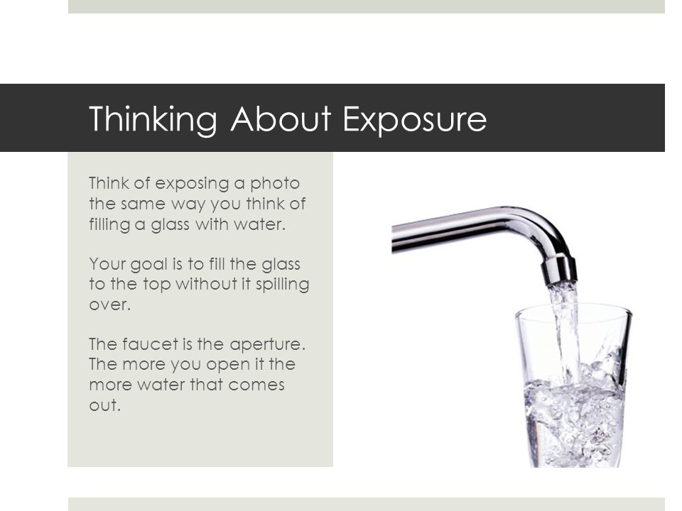 Thinking About Exposure Think of exposing a photo the same way you think of filling a glass with water.