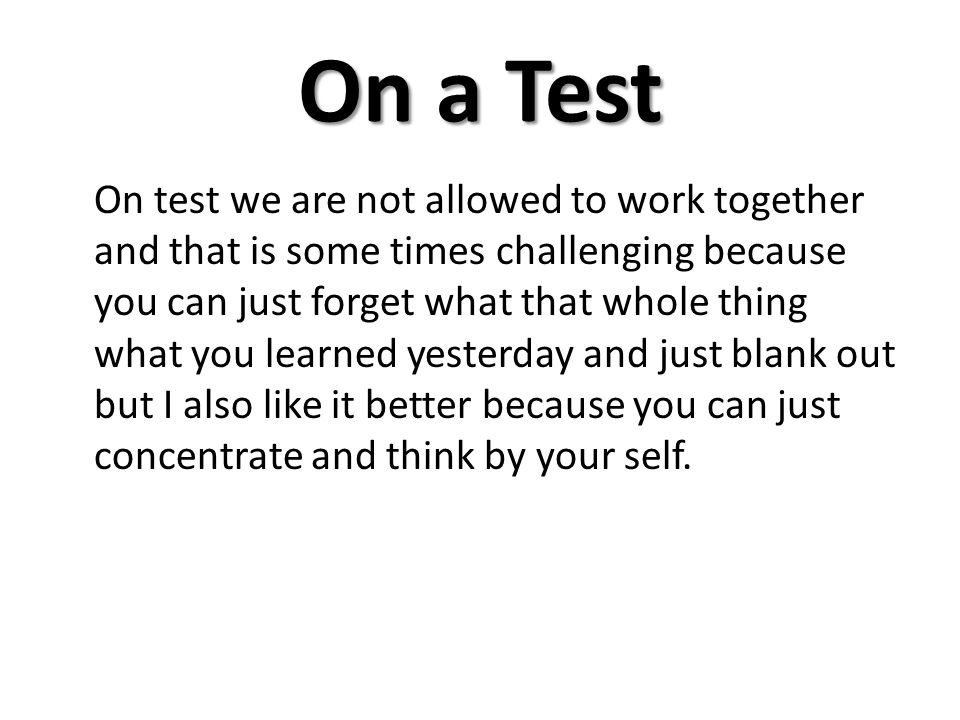 On a Test On test we are not allowed to work together and that is some times challenging because you can just forget what that whole thing what you learned yesterday and just blank out but I also like it better because you can just concentrate and think by your self.