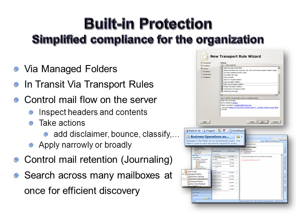 Via Managed Folders In Transit Via Transport Rules Control mail flow on the server Inspect headers and contents Take actions add disclaimer, bounce, classify,… Apply narrowly or broadly Control mail retention (Journaling) Search across many mailboxes at once for efficient discovery