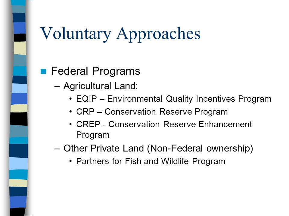 Voluntary Approaches Federal Programs –Agricultural Land: EQIP – Environmental Quality Incentives Program CRP – Conservation Reserve Program CREP - Conservation Reserve Enhancement Program –Other Private Land (Non-Federal ownership) Partners for Fish and Wildlife Program