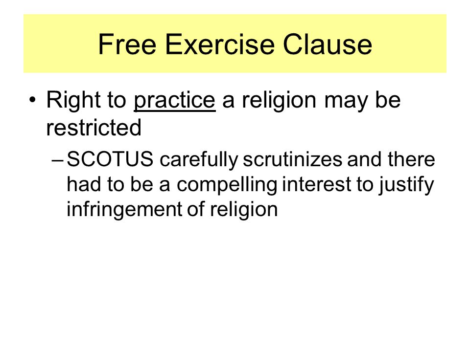 Right to practice a religion may be restricted –SCOTUS carefully scrutinizes and there had to be a compelling interest to justify infringement of religion Free Exercise Clause