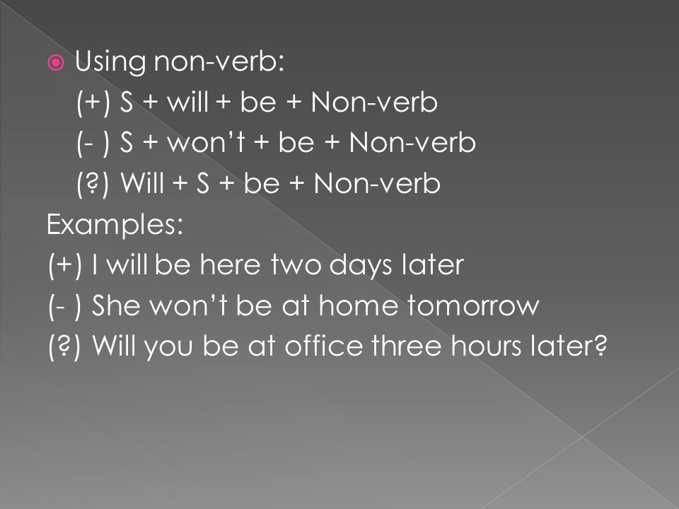  Using non-verb: (+) S + will + be + Non-verb (- ) S + won’t + be + Non-verb ( ) Will + S + be + Non-verb Examples: (+) I will be here two days later (- ) She won’t be at home tomorrow ( ) Will you be at office three hours later
