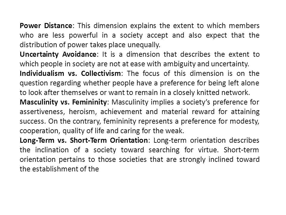 Power Distance: This dimension explains the extent to which members who are less powerful in a society accept and also expect that the distribution of power takes place unequally.