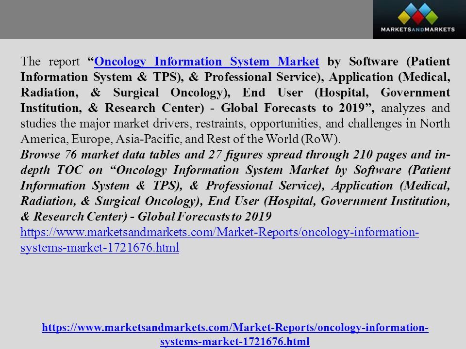 The report Oncology Information System Market by Software (Patient Information System & TPS), & Professional Service), Application (Medical, Radiation, & Surgical Oncology), End User (Hospital, Government Institution, & Research Center) - Global Forecasts to 2019 , analyzes and studies the major market drivers, restraints, opportunities, and challenges in North America, Europe, Asia-Pacific, and Rest of the World (RoW).Oncology Information System Market Browse 76 market data tables and 27 figures spread through 210 pages and in- depth TOC on Oncology Information System Market by Software (Patient Information System & TPS), & Professional Service), Application (Medical, Radiation, & Surgical Oncology), End User (Hospital, Government Institution, & Research Center) - Global Forecasts to systems-market html   systems-market html