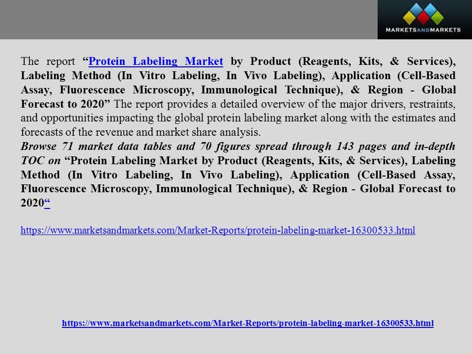 The report Protein Labeling Market by Product (Reagents, Kits, & Services), Labeling Method (In Vitro Labeling, In Vivo Labeling), Application (Cell-Based Assay, Fluorescence Microscopy, Immunological Technique), & Region - Global Forecast to 2020 The report provides a detailed overview of the major drivers, restraints, and opportunities impacting the global protein labeling market along with the estimates and forecasts of the revenue and market share analysis.Protein Labeling Market Browse 71 market data tables and 70 figures spread through 143 pages and in-depth TOC on Protein Labeling Market by Product (Reagents, Kits, & Services), Labeling Method (In Vitro Labeling, In Vivo Labeling), Application (Cell-Based Assay, Fluorescence Microscopy, Immunological Technique), & Region - Global Forecast to