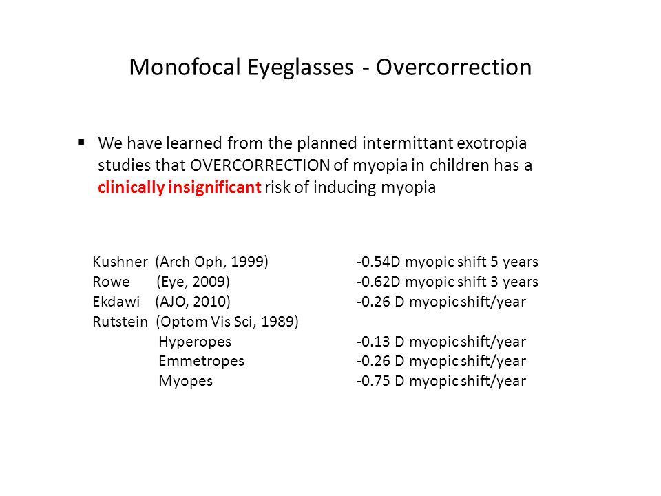 Monofocal Eyeglasses - Overcorrection  We have learned from the planned intermittant exotropia studies that OVERCORRECTION of myopia in children has a clinically insignificant risk of inducing myopia Kushner (Arch Oph, 1999) -0.54D myopic shift 5 years Rowe (Eye, 2009) -0.62D myopic shift 3 years Ekdawi (AJO, 2010) D myopic shift/year Rutstein (Optom Vis Sci, 1989) Hyperopes D myopic shift/year Emmetropes D myopic shift/year Myopes D myopic shift/year