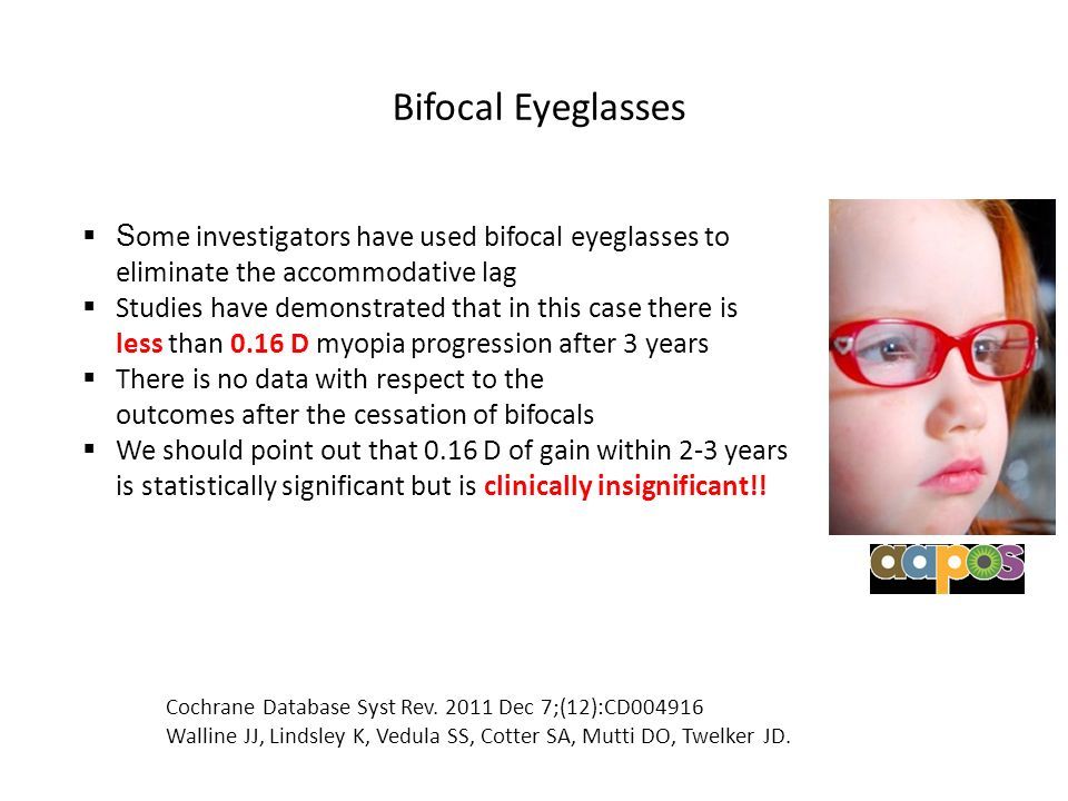 Bifocal Eyeglasses  S ome investigators have used bifocal eyeglasses to eliminate the accommodative lag  Studies have demonstrated that in this case there is less than 0.16 D myopia progression after 3 years  There is no data with respect to the outcomes after the cessation of bifocals  We should point out that 0.16 D of gain within 2-3 years is statistically significant but is clinically insignificant!.