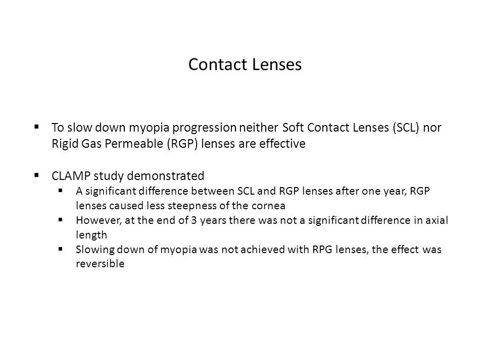 Contact Lenses  To slow down myopia progression neither Soft Contact Lenses (SCL) nor Rigid Gas Permeable (RGP) lenses are effective  CLAMP study demonstrated  A significant difference between SCL and RGP lenses after one year, RGP lenses caused less steepness of the cornea  However, at the end of 3 years there was not a significant difference in axial length  Slowing down of myopia was not achieved with RPG lenses, the effect was reversible
