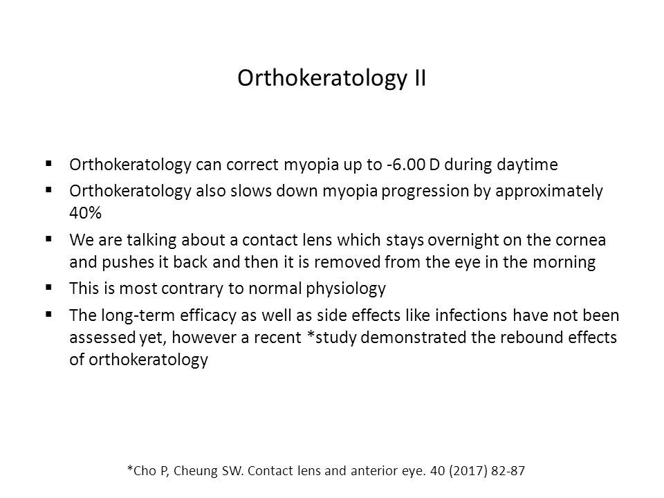 Orthokeratology II  Orthokeratology can correct myopia up to D during daytime  Orthokeratology also slows down myopia progression by approximately 40%  We are talking about a contact lens which stays overnight on the cornea and pushes it back and then it is removed from the eye in the morning  This is most contrary to normal physiology  The long-term efficacy as well as side effects like infections have not been assessed yet, however a recent *study demonstrated the rebound effects of orthokeratology *Cho P, Cheung SW.