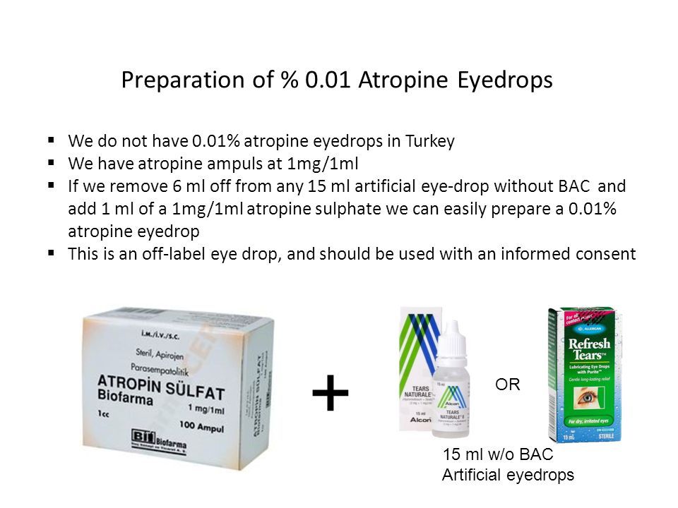Preparation of % 0.01 Atropine Eyedrops  We do not have 0.01% atropine eyedrops in Turkey  We have atropine ampuls at 1mg/1ml  If we remove 6 ml off from any 15 ml artificial eye-drop without BAC and add 1 ml of a 1mg/1ml atropine sulphate we can easily prepare a 0.01% atropine eyedrop  This is an off-label eye drop, and should be used with an informed consent 15 ml w/o BAC Artificial eyedrops OR +