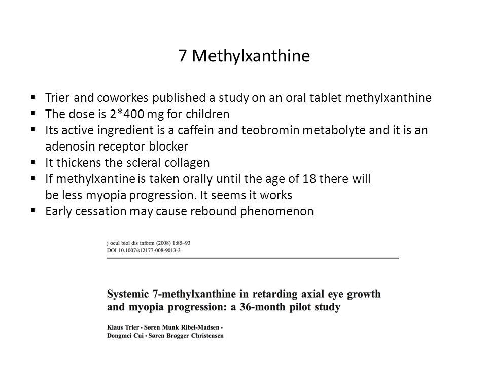 7 Methylxanthine  Trier and coworkes published a study on an oral tablet methylxanthine  The dose is 2*400 mg for children  Its active ingredient is a caffein and teobromin metabolyte and it is an adenosin receptor blocker  It thickens the scleral collagen  If methylxantine is taken orally until the age of 18 there will be less myopia progression.