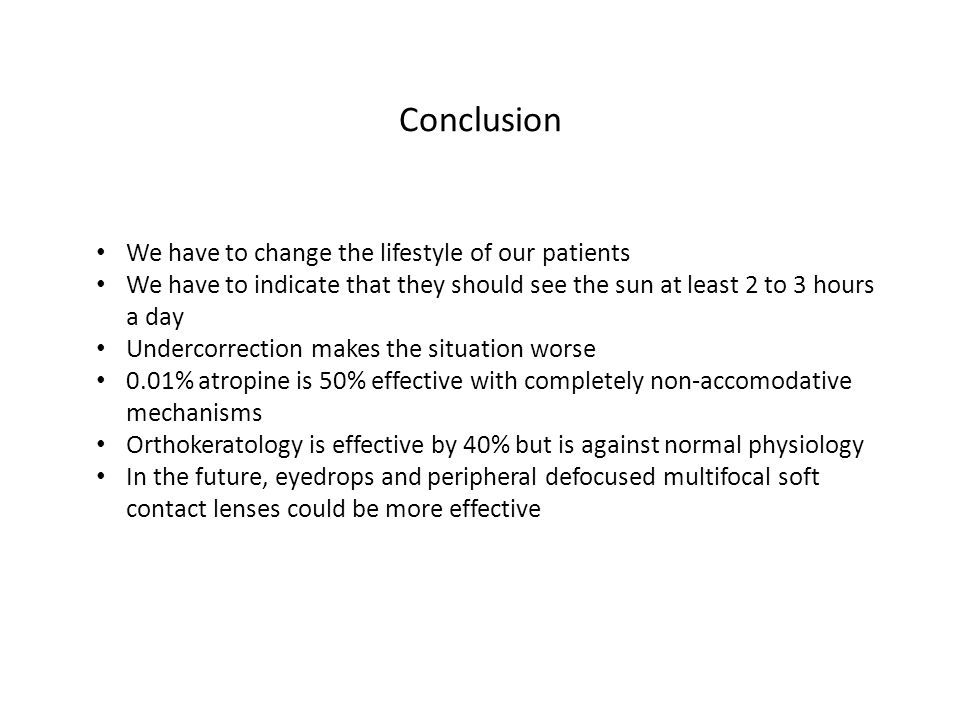 Conclusion We have to change the lifestyle of our patients We have to indicate that they should see the sun at least 2 to 3 hours a day Undercorrection makes the situation worse 0.01% atropine is 50% effective with completely non-accomodative mechanisms Orthokeratology is effective by 40% but is against normal physiology In the future, eyedrops and peripheral defocused multifocal soft contact lenses could be more effective