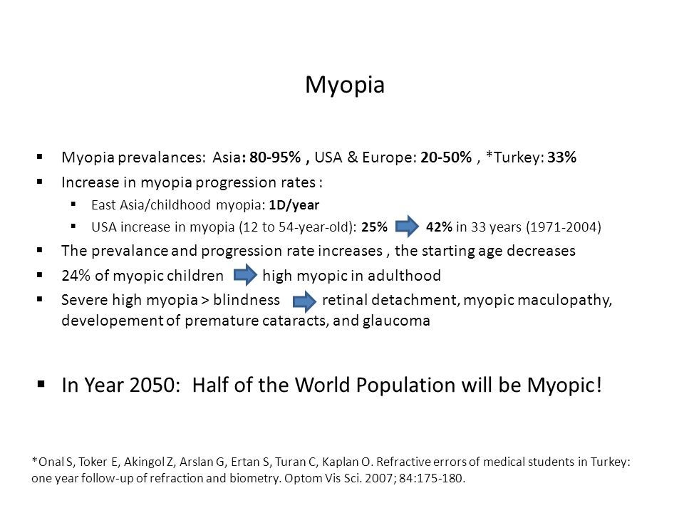 Myopia  Myopia prevalances: Asia: 80-95%, USA & Europe: 20-50%, *Turkey: 33%  Increase in myopia progression rates :  East Asia/childhood myopia: 1D/year  USA increase in myopia (12 to 54-year-old): 25% 42% in 33 years ( )  The prevalance and progression rate increases, the starting age decreases  24% of myopic children high myopic in adulthood  Severe high myopia > blindness retinal detachment, myopic maculopathy, developement of premature cataracts, and glaucoma  In Year 2050: Half of the World Population will be Myopic.