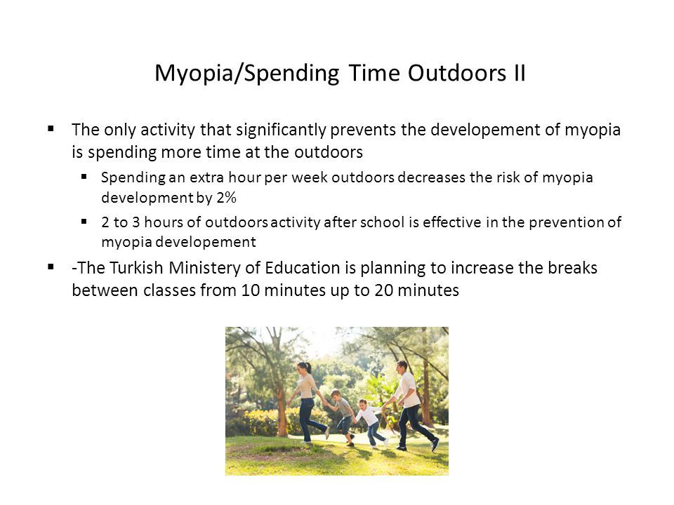 Myopia/Spending Time Outdoors II  The only activity that significantly prevents the developement of myopia is spending more time at the outdoors  Spending an extra hour per week outdoors decreases the risk of myopia development by 2%  2 to 3 hours of outdoors activity after school is effective in the prevention of myopia developement  -The Turkish Ministery of Education is planning to increase the breaks between classes from 10 minutes up to 20 minutes