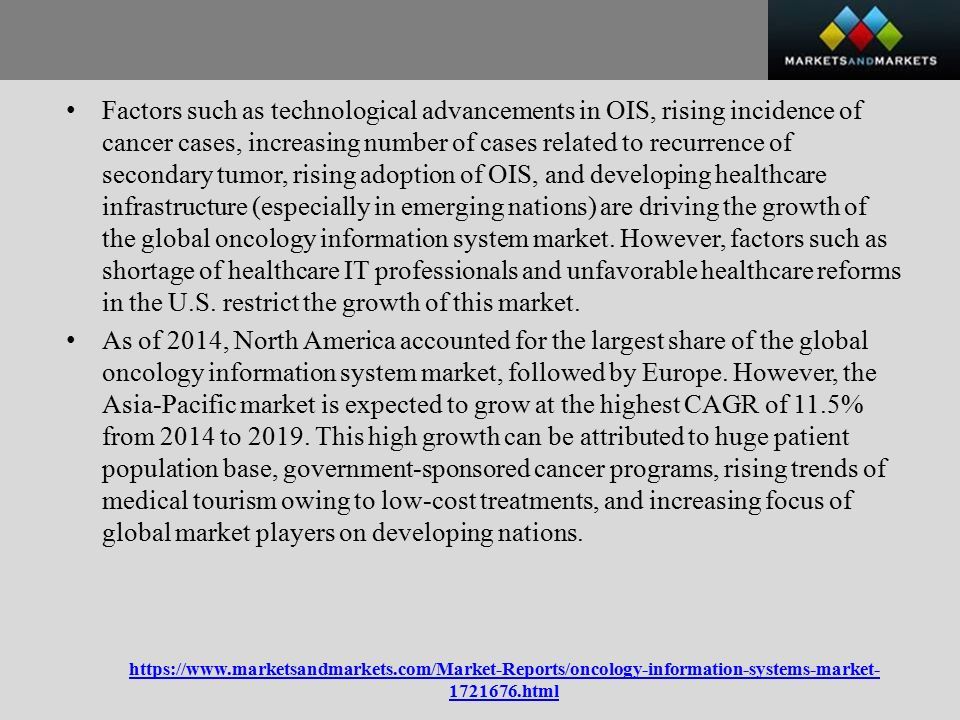 html Factors such as technological advancements in OIS, rising incidence of cancer cases, increasing number of cases related to recurrence of secondary tumor, rising adoption of OIS, and developing healthcare infrastructure (especially in emerging nations) are driving the growth of the global oncology information system market.