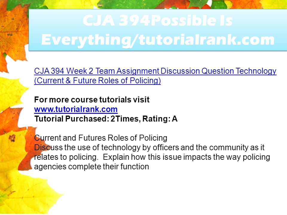 CJA 394Possible Is Everything/tutorialrank.com CJA 394 Week 2 Team Assignment Discussion Question Technology (Current & Future Roles of Policing) For more course tutorials visit   Tutorial Purchased: 2Times, Rating: A Current and Futures Roles of Policing Discuss the use of technology by officers and the community as it relates to policing.