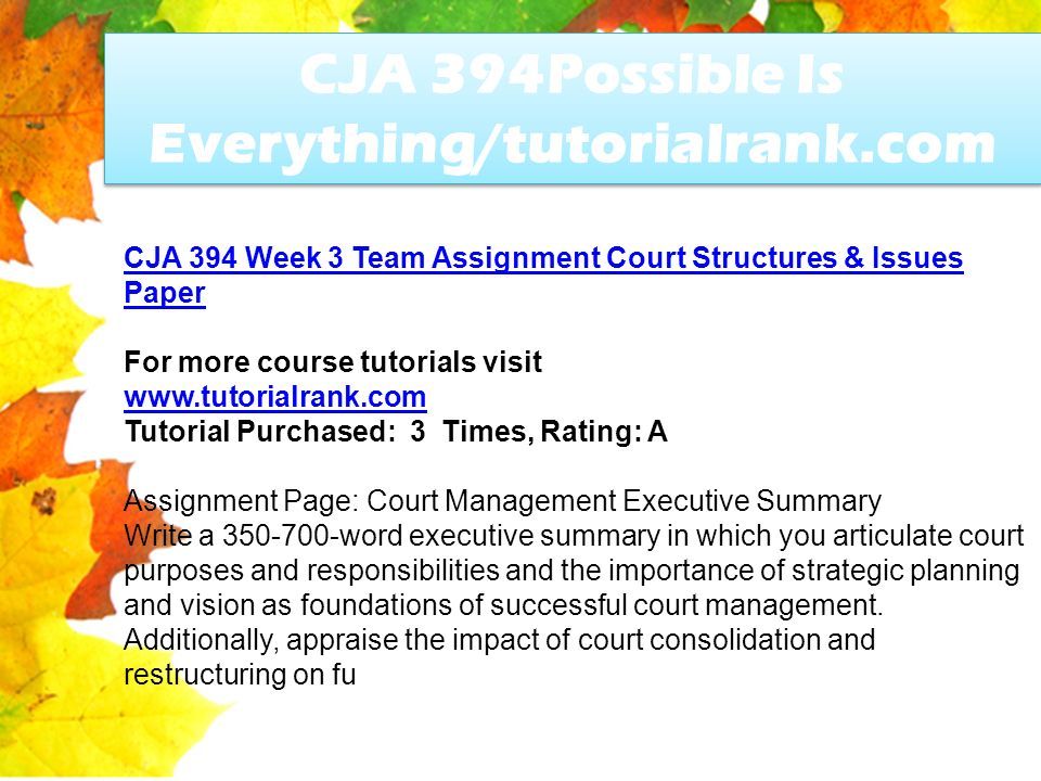 CJA 394Possible Is Everything/tutorialrank.com CJA 394 Week 3 Team Assignment Court Structures & Issues Paper For more course tutorials visit   Tutorial Purchased: 3 Times, Rating: A Assignment Page: Court Management Executive Summary Write a word executive summary in which you articulate court purposes and responsibilities and the importance of strategic planning and vision as foundations of successful court management.