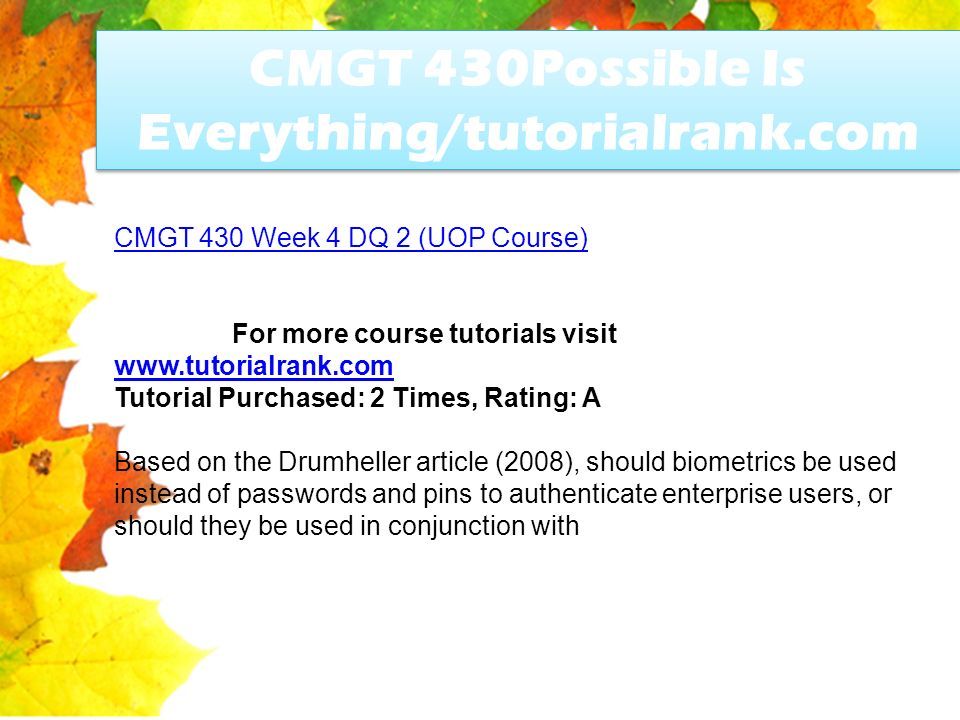 CMGT 430Possible Is Everything/tutorialrank.com CMGT 430 Week 4 DQ 2 (UOP Course) For more course tutorials visit   Tutorial Purchased: 2 Times, Rating: A Based on the Drumheller article (2008), should biometrics be used instead of passwords and pins to authenticate enterprise users, or should they be used in conjunction with