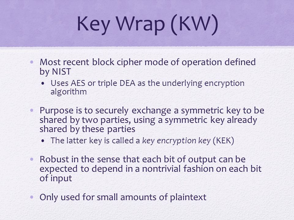 Key Wrap (KW) Most recent block cipher mode of operation defined by NIST Uses AES or triple DEA as the underlying encryption algorithm Purpose is to securely exchange a symmetric key to be shared by two parties, using a symmetric key already shared by these parties The latter key is called a key encryption key (KEK) Robust in the sense that each bit of output can be expected to depend in a nontrivial fashion on each bit of input Only used for small amounts of plaintext