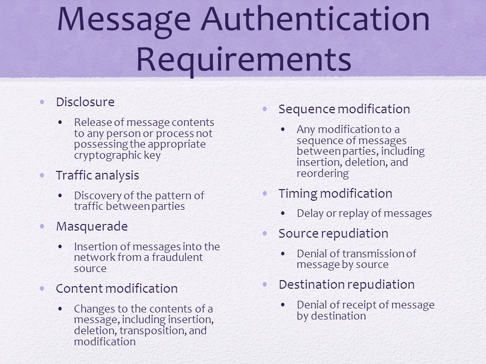 Message Authentication Requirements Disclosure Release of message contents to any person or process not possessing the appropriate cryptographic key Traffic analysis Discovery of the pattern of traffic between parties Masquerade Insertion of messages into the network from a fraudulent source Content modification Changes to the contents of a message, including insertion, deletion, transposition, and modification Sequence modification Any modification to a sequence of messages between parties, including insertion, deletion, and reordering Timing modification Delay or replay of messages Source repudiation Denial of transmission of message by source Destination repudiation Denial of receipt of message by destination