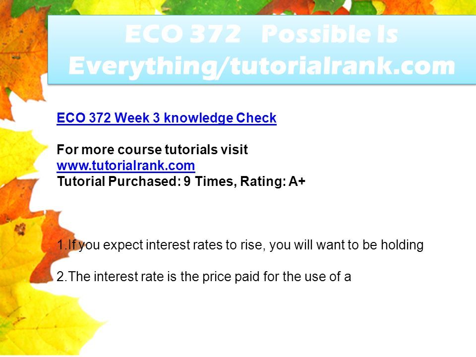ECO 372 Possible Is Everything/tutorialrank.com ECO 372 Week 3 knowledge Check For more course tutorials visit   Tutorial Purchased: 9 Times, Rating: A+ 1.If you expect interest rates to rise, you will want to be holding 2.The interest rate is the price paid for the use of a