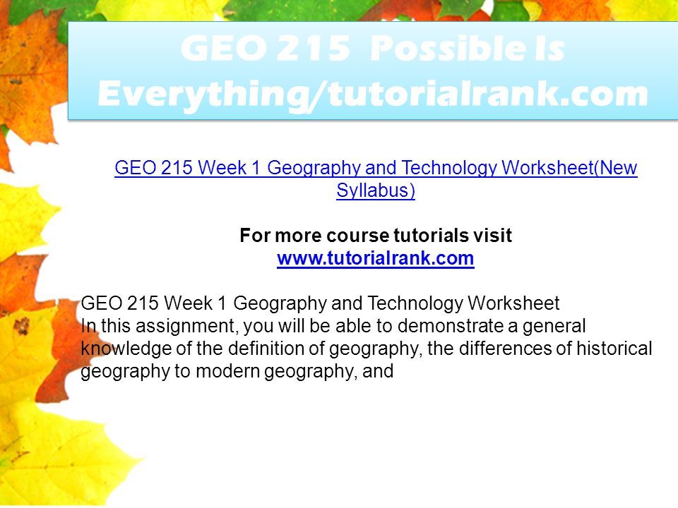 GEO 215 Possible Is Everything/tutorialrank.com GEO 215 Week 1 Geography and Technology Worksheet(New Syllabus) For more course tutorials visit   GEO 215 Week 1 Geography and Technology Worksheet In this assignment, you will be able to demonstrate a general knowledge of the definition of geography, the differences of historical geography to modern geography, and