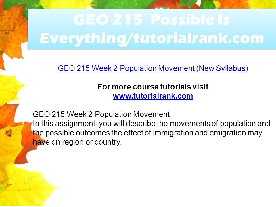 GEO 215 Possible Is Everything/tutorialrank.com GEO 215 Week 2 Population Movement (New Syllabus) For more course tutorials visit   GEO 215 Week 2 Population Movement In this assignment, you will describe the movements of population and the possible outcomes the effect of immigration and emigration may have on region or country.