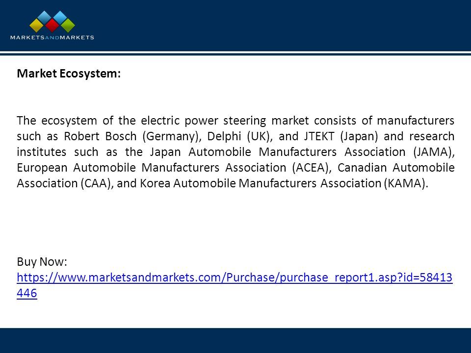 Market Ecosystem: The ecosystem of the electric power steering market consists of manufacturers such as Robert Bosch (Germany), Delphi (UK), and JTEKT (Japan) and research institutes such as the Japan Automobile Manufacturers Association (JAMA), European Automobile Manufacturers Association (ACEA), Canadian Automobile Association (CAA), and Korea Automobile Manufacturers Association (KAMA).