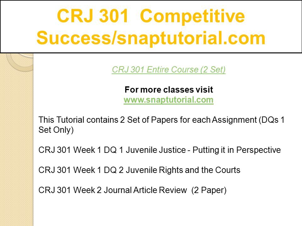 CRJ 301 Entire Course (2 Set) For more classes visit   This Tutorial contains 2 Set of Papers for each Assignment (DQs 1 Set Only) CRJ 301 Week 1 DQ 1 Juvenile Justice - Putting it in Perspective CRJ 301 Week 1 DQ 2 Juvenile Rights and the Courts CRJ 301 Week 2 Journal Article Review (2 Paper)