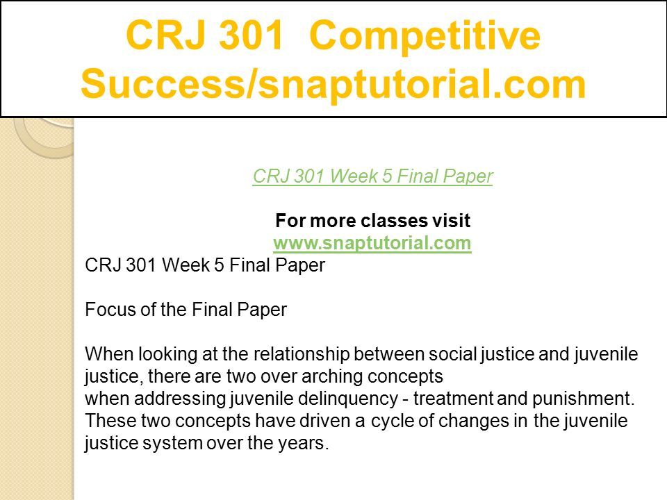 CRJ 301 Competitive Success/snaptutorial.com CRJ 301 Week 5 Final Paper For more classes visit   CRJ 301 Week 5 Final Paper Focus of the Final Paper When looking at the relationship between social justice and juvenile justice, there are two over arching concepts when addressing juvenile delinquency - treatment and punishment.